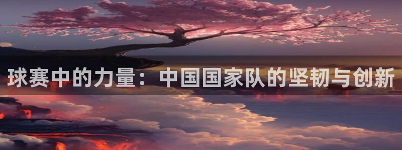 星空体育综合：球赛中的力量：中国国家队的坚韧与创新